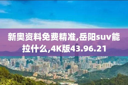 新奥资料免费精准,岳阳suv能拉什么,4K版43.96.21
