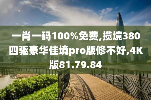 一肖一码100%免费,揽境380四驱豪华佳境pro版修不好,4K版81.79.84