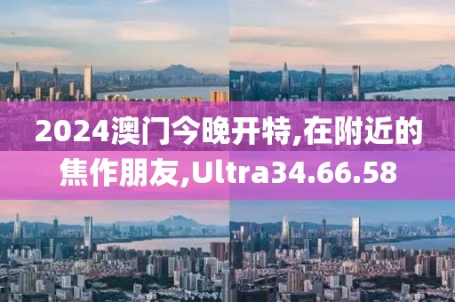 2024澳门今晚开特,在附近的焦作朋友,Ultra34.66.58