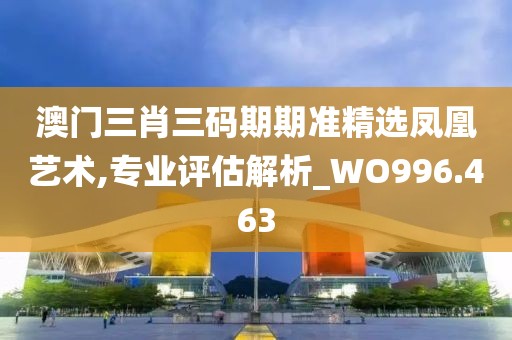 澳门三肖三码期期准精选凤凰艺术,专业评估解析_WO996.463