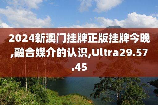 2024新澳门挂牌正版挂牌今晚,融合媒介的认识,Ultra29.57.45