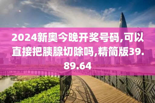 2024新奥今晚开奖号码,可以直接把胰腺切除吗,精简版39.89.64