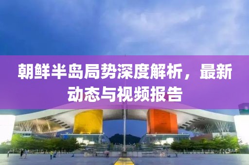 朝鲜半岛局势深度解析，最新动态与视频报告