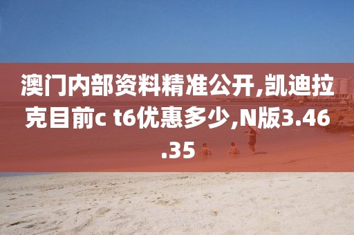 澳门内部资料精准公开,凯迪拉克目前c t6优惠多少,N版3.46.35