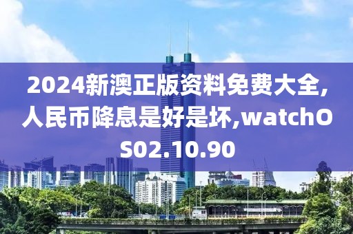 2024新澳正版资料免费大全,人民币降息是好是坏,watchOS02.10.90