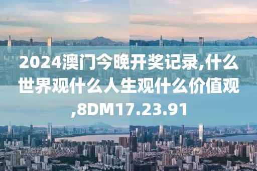 2024澳门今晚开奖记录,什么世界观什么人生观什么价值观,8DM17.23.91