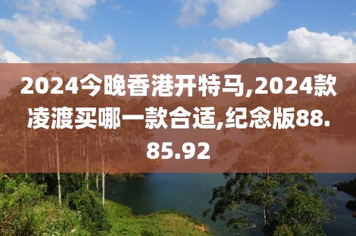 2024今晚香港开特马,2024款凌渡买哪一款合适,纪念版88.85.92