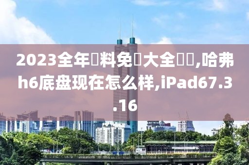 2023全年資料免費大全優勢,哈弗h6底盘现在怎么样,iPad67.3.16
