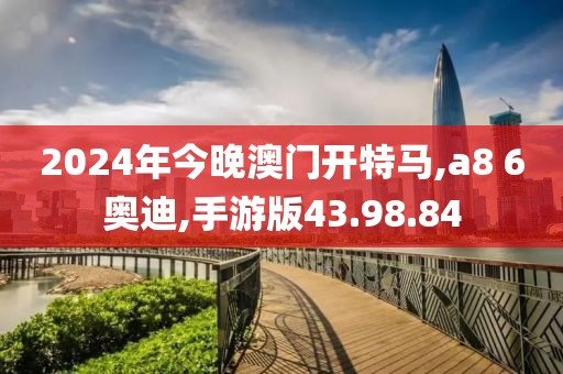 2024年今晚澳门开特马,a8 6奥迪,手游版43.98.84