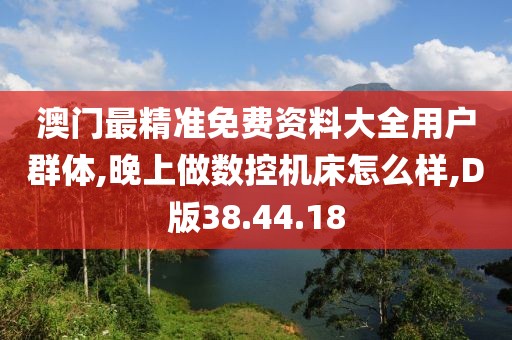 澳门最精准免费资料大全用户群体,晚上做数控机床怎么样,D版38.44.18
