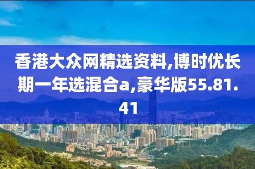 香港大众网精选资料,博时优长期一年选混合a,豪华版55.81.41