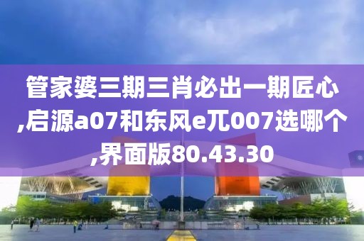 管家婆三期三肖必出一期匠心,启源a07和东风e兀007选哪个,界面版80.43.30
