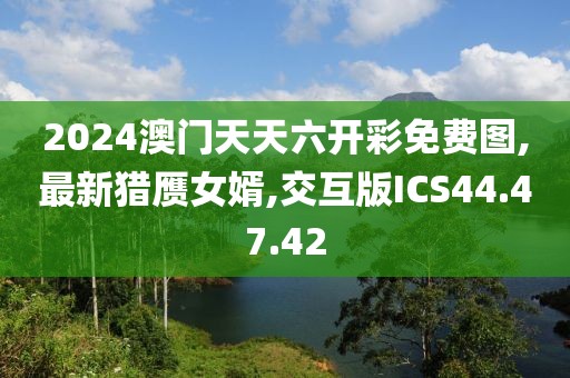 2024澳门天天六开彩免费图,最新猎赝女婿,交互版ICS44.47.42