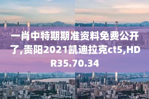 一肖中特期期准资料免费公开了,贵阳2021凯迪拉克ct5,HDR35.70.34