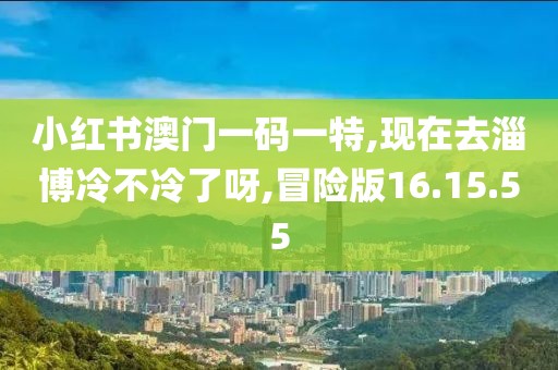 小红书澳门一码一特,现在去淄博冷不冷了呀,冒险版16.15.55
