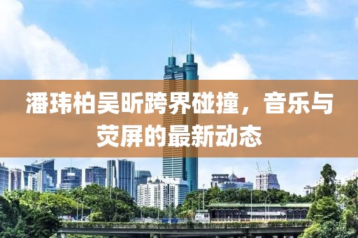 潘玮柏吴昕跨界碰撞，音乐与荧屏的最新动态
