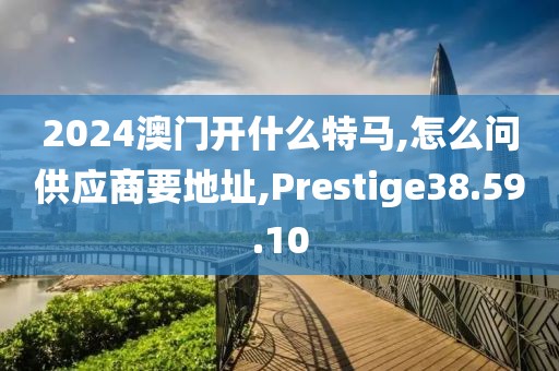 2024澳门开什么特马,怎么问供应商要地址,Prestige38.59.10