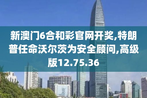 新澳门6合和彩官网开奖,特朗普任命沃尔茨为安全顾问,高级版12.75.36