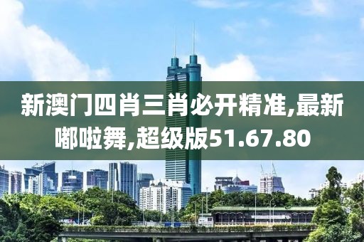 新澳门四肖三肖必开精准,最新嘟啦舞,超级版51.67.80