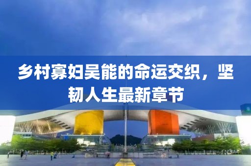 乡村寡妇吴能的命运交织，坚韧人生最新章节