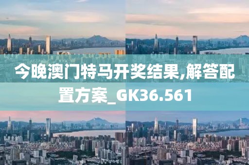 今晚澳门特马开奖结果,解答配置方案_GK36.561