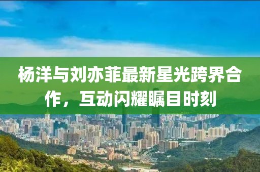 杨洋与刘亦菲最新星光跨界合作，互动闪耀瞩目时刻
