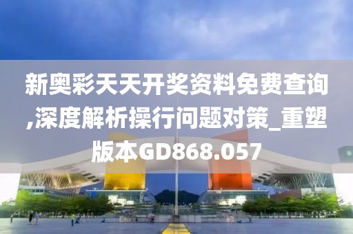 新奥彩天天开奖资料免费查询,深度解析操行问题对策_重塑版本GD868.057