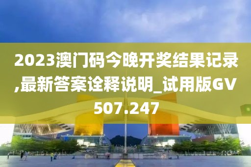 2023澳门码今晚开奖结果记录,最新答案诠释说明_试用版GV507.247