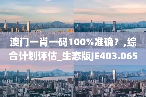澳门一肖一码100%准确？,综合计划评估_生态版JE403.065