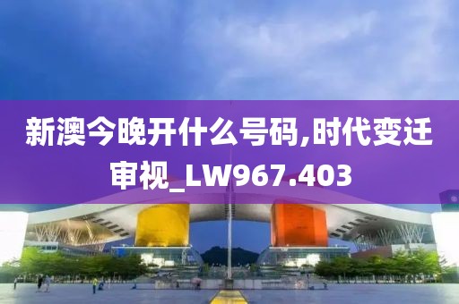 新澳今晚开什么号码,时代变迁审视_LW967.403