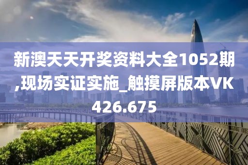 新澳天天开奖资料大全1052期,现场实证实施_触摸屏版本VK426.675