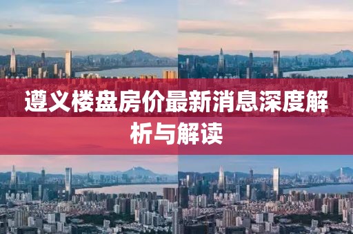 遵义楼盘房价最新消息深度解析与解读