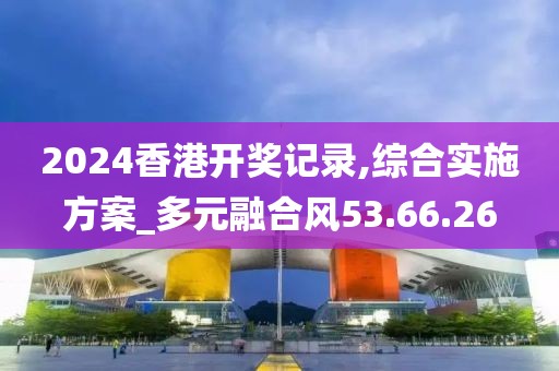 2024香港开奖记录,综合实施方案_多元融合风53.66.26