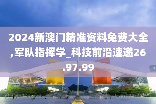 2024新澳门精准资料免费大全,军队指挥学_科技前沿速递26.97.99
