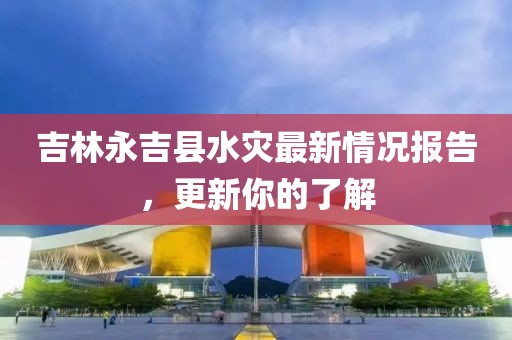 吉林永吉县水灾最新情况报告，更新你的了解