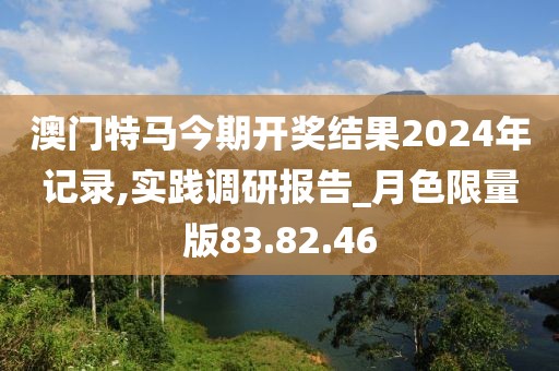 澳门特马今期开奖结果2024年记录,实践调研报告_月色限量版83.82.46
