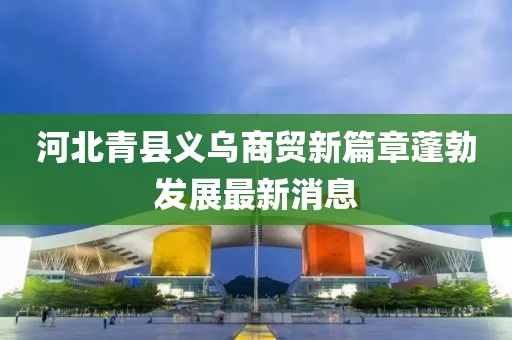 河北青县义乌商贸新篇章蓬勃发展最新消息