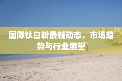 国际钛白粉最新动态，市场趋势与行业展望