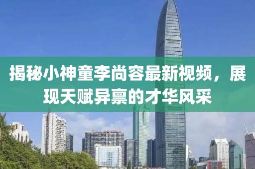 揭秘小神童李尚容最新视频，展现天赋异禀的才华风采