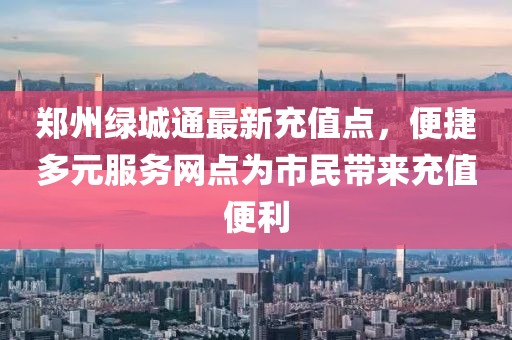 郑州绿城通最新充值点，便捷多元服务网点为市民带来充值便利