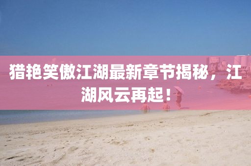 猎艳笑傲江湖最新章节揭秘，江湖风云再起！