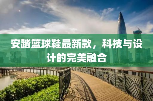 安踏篮球鞋最新款，科技与设计的完美融合