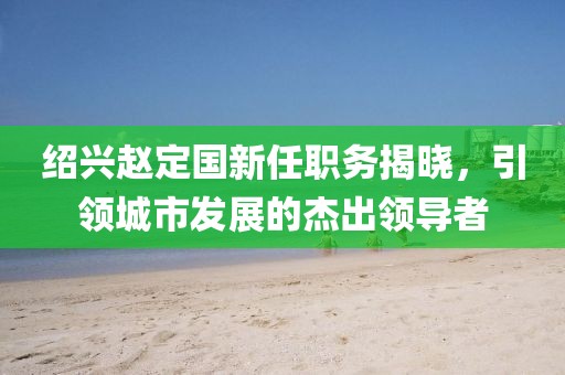 绍兴赵定国新任职务揭晓，引领城市发展的杰出领导者