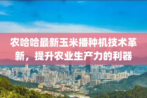 农哈哈最新玉米播种机技术革新，提升农业生产力的利器