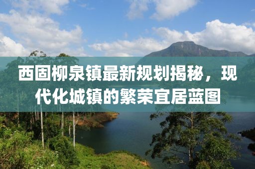 西固柳泉镇最新规划揭秘，现代化城镇的繁荣宜居蓝图
