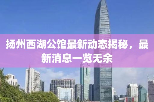 扬州西湖公馆最新动态揭秘，最新消息一览无余