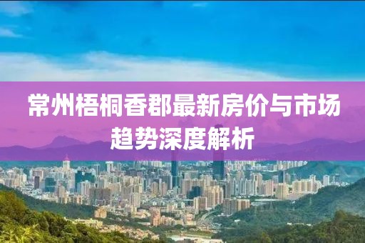 常州梧桐香郡最新房价与市场趋势深度解析