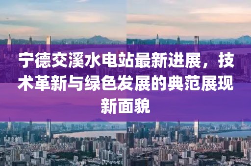 宁德交溪水电站最新进展，技术革新与绿色发展的典范展现新面貌