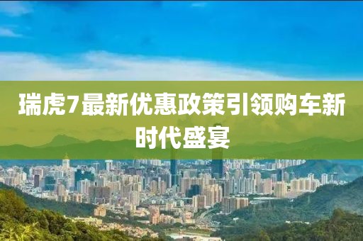 瑞虎7最新优惠政策引领购车新时代盛宴