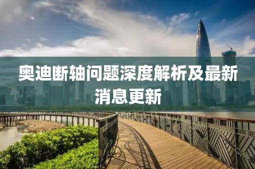 奥迪断轴问题深度解析及最新消息更新